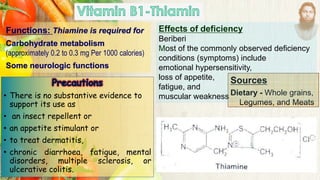 Functions: Thiamine is required for
Carbohydrate metabolism
(approximately 0.2 to 0.3 mg Per 1000 calories)
Some neurologic functions
Sources
Dietary - Whole grains,
Legumes, and Meats
• There is no substantive evidence to
support its use as
• an insect repellent or
• an appetite stimulant or
• to treat dermatitis,
• chronic diarrhoea, fatigue, mental
disorders, multiple sclerosis, or
ulcerative colitis.
Effects of deficiency
Beriberi
Most of the commonly observed deficiency
conditions (symptoms) include
emotional hypersensitivity,
loss of appetite,
fatigue, and
muscular weakness
 