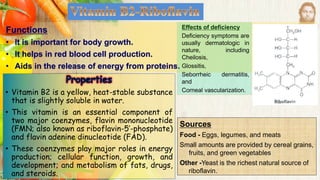 Functions
• It is important for body growth.
• It helps in red blood cell production.
• Aids in the release of energy from proteins.
Sources
Food - Eggs, legumes, and meats
Small amounts are provided by cereal grains,
fruits, and green vegetables
Other -Yeast is the richest natural source of
riboflavin.
• Vitamin B2 is a yellow, heat-stable substance
that is slightly soluble in water.
• This vitamin is an essential component of
two major coenzymes, flavin mononucleotide
(FMN; also known as riboflavin-5’-phosphate)
and flavin adenine dinucleotide (FAD).
• These coenzymes play major roles in energy
production; cellular function, growth, and
development; and metabolism of fats, drugs,
and steroids.
Effects of deficiency
Deficiency symptoms are
usually dermatologic in
nature, including
Cheilosis,
Glossitis,
Seborrheic dermatitis,
and
Corneal vascularization.
 