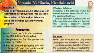 Functions
• Like all B vitamins, niacin plays a role in
converting carbohydrates into glucose,
• Metabolism of fats and proteins, and
• Keep the nervous system working
properly.
Sources
Food - Lean meats, Fish, and Dairy products
Cereal grains and a number of other foods
contain appreciable quantities of niacin.
The roasting of coffee beans results in the
release of a significant quantity of niacin.
• Niacin is not useful in the treatment
of mental disorders, including
• schizophrenia or for the prevention
of heart attacks;
• it has not proved effective for the
treatment of acne, motion sickness,
or peripheral vascular disease
Effects of deficiency
Symptoms of the deficiency involve the
unhealthy nervous system, the skin, and
the gastrointestinal tract.
These are sometimes summarized as the
3D's—dementia, dermatitis, and diarrhea.
Oral lesions, especially angular
stomatitis, cheilosis, and red tongue
 