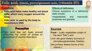 Functions
• Folic acid helps make healthy red blood
cells, which carry oxygen around the
body.
• Folic acid is used by the body to
manufacture DNA
Sources
Food - Leafy vegetables (origin of
the term "folic”) and
Liver are good dietary sources of
pteroylpoyglutamates (folates),
(the primary dietary forms of this
vitamin.)
• Folic acid has not been proved
effective for relief of stress or
prevention of mental disorders.
Effects of deficiency
Clinical symptoms of a deficiency
state include
megaloblastic and macrocytic
anaemias and glossitis.
 