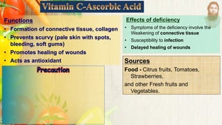 Functions
• Formation of connective tissue, collagen
• Prevents scurvy (pale skin with spots,
bleeding, soft gums)
• Promotes healing of wounds
• Acts as antioxidant Sources
Food - Citrus fruits, Tomatoes,
Strawberries,
and other Fresh fruits and
Vegetables.
Effects of deficiency
• Symptoms of the deficiency involve the
Weakening of connective tissue
• Susceptibility to infection
• Delayed healing of wounds
 