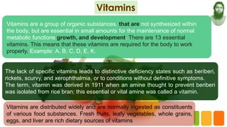 Vitamins are a group of organic substances, that are not synthesized within
the body, but are essential in small amounts for the maintenance of normal
metabolic functions growth, and development. There are 13 essential
vitamins. This means that these vitamins are required for the body to work
properly. Example: A, B, C, D, E, K.
The lack of specific vitamins leads to distinctive deficiency states such as beriberi,
rickets, scurvy, and xerophthalmia, or to conditions without definitive symptoms.
The term, vitamin was derived in 1911 when an amine thought to prevent beriberi
was isolated from rice bran; this essential or vital amine was called a vitamin.
Vitamins are distributed widely and are normally ingested as constituents
of various food substances. Fresh fruits, leafy vegetables, whole grains,
eggs, and liver are rich dietary sources of vitamins
 