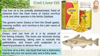 Cod liver oil is the partially destearinated, fixed oil
obtained from the fresh livers of Cadus morrhua
Linné and other species in the family Gadidae.
The generic name Gadus is from the Greek gados,
meaning codfish, and morrhua is the Latin name of
the codfish.
Ocean, and cod liver oil is a by product of
the fishing industry. The livers are removed during
the fish processing, taking care to exclude the
gallbladders, and frozen until subjected to a
steaming process to remove the oil.
Cod liver oil is a thin, oily liquid that has a distinctive,
slightly fishy but not rancid odor and a fishy taste.
 