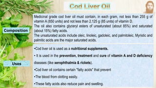Medicinal grade cod liver oil must contain, in each gram, not less than 255 g of
vitamin A (850 units) and not less than 2.125 g (85 units) of vitamin D.
The oil also contains glyceryl esters of unsaturated (about 85%) and saturated
(about 15%) fatty acids.
The unsaturated acids include oleic, linoleic, gadoleic, and palmitoleic. Myristic and
palmitic acids are the major saturated acids.
Composition
Uses
•Cod liver oil is used as a nutritional supplements.
• It is used in the prevention, treatment and cure of vitamin A and D deficiency
diseases (like xerophthalmia & rickets).
•Cod liver oil contains certain "fatty acids" that prevent
•The blood from clotting easily.
•These fatty acids also reduce pain and swelling.
 