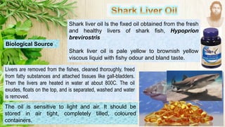 Shark liver oil Is the fixed oil obtained from the fresh
and healthy livers of shark fish, Hypoprion
brevirostris
Shark liver oil is pale yellow to brownish yellow
viscous liquid with fishy odour and bland taste.
Livers are removed from the fishes, cleaned thoroughly, freed
from fatty substances and attached tissues like gall-bladders.
Then the livers are heated in water at about 800C. The oil
exudes, floats on the top, and is separated, washed and water
is removed.
The oil is sensitive to light and air. It should be
stored in air tight, completely tilled, coloured
containers.
Biological Source
 