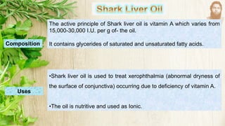 The active principle of Shark liver oil is vitamin A which varies from
15,000-30,000 I.U. per g of- the oil.
It contains glycerides of saturated and unsaturated fatty acids.
Composition
Uses
•Shark liver oil is used to treat xerophthalmia (abnormal dryness of
the surface of conjunctiva) occurring due to deficiency of vitamin A.
•The oil is nutritive and used as Ionic.
 