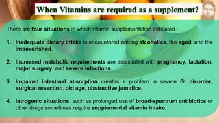 There are four situations in which vitamin supplementation indicated-
1. Inadequate dietary intake is encountered among alcoholics, the aged, and the
impoverished.
2. Increased metabolic requirements are associated with pregnancy, lactation,
major surgery, and severe infections.
3. Impaired intestinal absorption creates a problem in severe GI disorder,
surgical resection, old age, obstructive jaundice.
4. Iatrogenic situations, such as prolonged use of broad-spectrum antibiotics or
other drugs sometimes require supplemental vitamin intake.
 