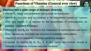 Vitamins has a wide range of biologic diversity.
❖ Vitamin B2, niacin, and pantothenic acid function as coenzymes.
❖ Vitamin B12 and folic acid are involved in the biosynthetic transfer of 1-carbon
units, and vitamin C is required for the biosynthesis of hvdroxyproline, an
essential component of collagen.
❖ Vitamins B1 and B6 are involved in the metabolism of carbohydrates and amino
acids, respectively, and biotin has a function in metabolic carboxylation.
❖ Vitamins D and E selectively influence membrane transport.
❖ A number of vitamins (A, B2, B12, C, E, and niacin) are involved, directly or
indirectly, in metabolic oxidation reduction reactions.
 