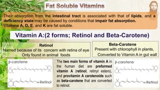 Their absorption from the intestinal tract is associated with that of lipids, and a
deficiency state may be caused by conditions that impair fat absorption.
Vitamins A, D, E, and K are fat soluble.
Retinol
Named because of its concern with retina of eye
Only found in animal foods
Beta-Carotene
Present with chlorophyll in plants,
Converted to Vitamin A in gut wall
The two main forms of vitamin A in
the human diet are preformed
vitamin A (retinol, retinyl esters),
and provitamin A carotenoids such
as beta-carotene that are converted
to retinol.
 