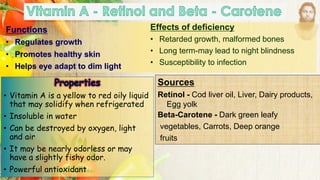Functions
• Regulates growth
• Promotes healthy skin
• Helps eye adapt to dim light
Effects of deficiency
• Retarded growth, malformed bones
• Long term-may lead to night blindness
• Susceptibility to infection
Sources
Retinol - Cod liver oil, Liver, Dairy products,
Egg yolk
Beta-Carotene - Dark green leafy
vegetables, Carrots, Deep orange
fruits
• Vitamin A is a yellow to red oily liquid
that may solidify when refrigerated
• Insoluble in water
• Can be destroyed by oxygen, light
and air
• It may be nearly odorless or may
have a slightly fishy odor.
• Powerful antioxidant
 