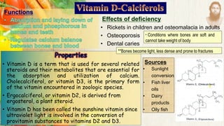 Functions
Effects of deficiency
• Rickets in children and osteomalacia in adults
• Osteoporosis
• Dental caries
Sources
• Sunlight
conversion
• Fish liver
oils
• Dairy
products
• Oily fish
• Vitamin D is a term that is used for several related
steroids and their metabolites that are essential for
the absorption and utilization of calcium.
Cholecalciferol, or vitamin D3, is the primary form
of the vitamin encountered in zoologic species.
• Ergocalciferol, or vitamin D2, is derived from
ergosterol, a plant steroid.
• Vitamin D has been called the sunshine vitamin since
ultraviolet light is involved in the conversion of
provitamin substances to vitamins D2 and D3.
* Conditions where bones are soft and
cannot take weight of body
**Bones become light, less dense and prone to fractures
 