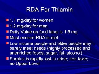 RRDDAA FFoorr TThhiiaammiinn 
11..11 mmgg//ddaayy ffoorr wwoommeenn 
11..22 mmgg//ddaayy ffoorr mmeenn 
DDaaiillyy VVaalluuee oonn ffoooodd llaabbeell iiss 11..55 mmgg 
MMoosstt eexxcceeeedd RRDDAA iinn ddiieett 
LLooww iinnccoommee ppeeooppllee aanndd oollddeerr ppeeooppllee mmaayy 
bbaarreellyy mmeeeett nneeeeddss ((hhiigghhllyy pprroocceesssseedd aanndd 
uunneennrriicchheedd ffooooddss,, ssuuggaarr,, ffaatt,, aallccoohhooll)) 
SSuurrpplluuss iiss rraappiiddllyy lloosstt iinn uurriinnee;; nnoonn ttooxxiicc;; 
nnoo UUppppeerr LLeevveell 
 
