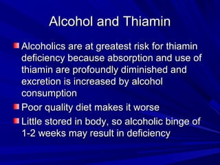 AAllccoohhooll aanndd TThhiiaammiinn 
AAllccoohhoolliiccss aarree aatt ggrreeaatteesstt rriisskk ffoorr tthhiiaammiinn 
ddeeffiicciieennccyy bbeeccaauussee aabbssoorrppttiioonn aanndd uussee ooff 
tthhiiaammiinn aarree pprrooffoouunnddllyy ddiimmiinniisshheedd aanndd 
eexxccrreettiioonn iiss iinnccrreeaasseedd bbyy aallccoohhooll 
ccoonnssuummppttiioonn 
PPoooorr qquuaalliittyy ddiieett mmaakkeess iitt wwoorrssee 
LLiittttllee ssttoorreedd iinn bbooddyy,, ssoo aallccoohhoolliicc bbiinnggee ooff 
11--22 wweeeekkss mmaayy rreessuulltt iinn ddeeffiicciieennccyy 
 