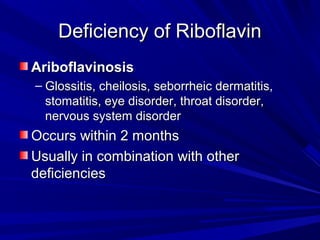 DDeeffiicciieennccyy ooff RRiibbooffllaavviinn 
AArriibbooffllaavviinnoossiiss 
– GGlloossssiittiiss,, cchheeiilloossiiss,, sseebboorrrrhheeiicc ddeerrmmaattiittiiss,, 
ssttoommaattiittiiss,, eeyyee ddiissoorrddeerr,, tthhrrooaatt ddiissoorrddeerr,, 
nneerrvvoouuss ssyysstteemm ddiissoorrddeerr 
OOccccuurrss wwiitthhiinn 22 mmoonntthhss 
UUssuuaallllyy iinn ccoommbbiinnaattiioonn wwiitthh ootthheerr 
ddeeffiicciieenncciieess 
 