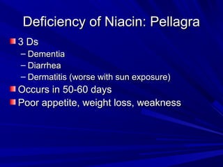 DDeeffiicciieennccyy ooff NNiiaacciinn:: PPeellllaaggrraa 
33 DDss 
– DDeemmeennttiiaa 
– DDiiaarrrrhheeaa 
– DDeerrmmaattiittiiss ((wwoorrssee wwiitthh ssuunn eexxppoossuurree)) 
OOccccuurrss iinn 5500--6600 ddaayyss 
PPoooorr aappppeettiittee,, wweeiigghhtt lloossss,, wweeaakknneessss 
 