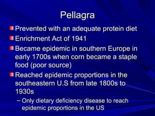PPeellllaaggrraa 
PPrreevveenntteedd wwiitthh aann aaddeeqquuaattee pprrootteeiinn ddiieett 
EEnnrriicchhmmeenntt AAcctt ooff 11994411 
BBeeccaammee eeppiiddeemmiicc iinn ssoouutthheerrnn EEuurrooppee iinn 
eeaarrllyy 11770000ss wwhheenn ccoorrnn bbeeccaammee aa ssttaappllee 
ffoooodd ((ppoooorr ssoouurrccee)) 
RReeaacchheedd eeppiiddeemmiicc pprrooppoorrttiioonnss iinn tthhee 
ssoouutthheeaasstteerrnn UU..SS ffrroomm llaattee 11880000ss ttoo 
11993300ss 
– OOnnllyy ddiieettaarryy ddeeffiicciieennccyy ddiisseeaassee ttoo rreeaacchh 
eeppiiddeemmiicc pprrooppoorrttiioonnss iinn tthhee UUSS 
 