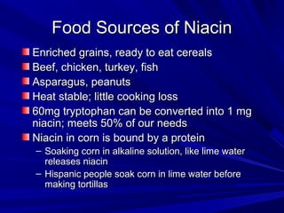 FFoooodd SSoouurrcceess ooff NNiiaacciinn 
EEnnrriicchheedd ggrraaiinnss,, rreeaaddyy ttoo eeaatt cceerreeaallss 
BBeeeeff,, cchhiicckkeenn,, ttuurrkkeeyy,, ffiisshh 
AAssppaarraagguuss,, ppeeaannuuttss 
HHeeaatt ssttaabbllee;; lliittttllee ccooookkiinngg lloossss 
6600mmgg ttrryyppttoopphhaann ccaann bbee ccoonnvveerrtteedd iinnttoo 11 mmgg 
nniiaacciinn;; mmeeeettss 5500%% ooff oouurr nneeeeddss 
NNiiaacciinn iinn ccoorrnn iiss bboouunndd bbyy aa pprrootteeiinn 
– SSooaakkiinngg ccoorrnn iinn aallkkaalliinnee ssoolluuttiioonn,, lliikkee lliimmee wwaatteerr 
rreelleeaasseess nniiaacciinn 
– HHiissppaanniicc ppeeooppllee ssooaakk ccoorrnn iinn lliimmee wwaatteerr bbeeffoorree 
mmaakkiinngg ttoorrttiillllaass 
 