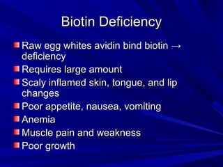 BBiioottiinn DDeeffiicciieennccyy 
RRaaww eegggg wwhhiitteess aavviiddiinn bbiinndd bbiioottiinn →→ 
ddeeffiicciieennccyy 
RReeqquuiirreess llaarrggee aammoouunntt 
SSccaallyy iinnffllaammeedd sskkiinn,, ttoonngguuee,, aanndd lliipp 
cchhaannggeess 
PPoooorr aappppeettiittee,, nnaauusseeaa,, vvoommiittiinngg 
AAnneemmiiaa 
MMuussccllee ppaaiinn aanndd wweeaakknneessss 
PPoooorr ggrroowwtthh 
 