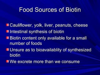 FFoooodd SSoouurrcceess ooff BBiioottiinn 
CCaauulliifflloowweerr,, yyoollkk,, lliivveerr,, ppeeaannuuttss,, cchheeeessee 
IInntteessttiinnaall ssyynntthheessiiss ooff bbiioottiinn 
BBiioottiinn ccoonntteenntt oonnllyy aavvaaiillaabbllee ffoorr aa ssmmaallll 
nnuummbbeerr ooff ffooooddss 
UUnnssuurree aass ttoo bbiiooaavvaaiillaabblliittyy ooff ssyynntthheessiizzeedd 
bbiioottiinn 
WWee eexxccrreettee mmoorree tthhaann wwee ccoonnssuummee 
 