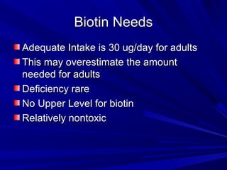 BBiioottiinn NNeeeeddss 
AAddeeqquuaattee IInnttaakkee iiss 3300 uugg//ddaayy ffoorr aadduullttss 
TThhiiss mmaayy oovveerreessttiimmaattee tthhee aammoouunntt 
nneeeeddeedd ffoorr aadduullttss 
DDeeffiicciieennccyy rraarree 
NNoo UUppppeerr LLeevveell ffoorr bbiioottiinn 
RReellaattiivveellyy nnoonnttooxxiicc 
 