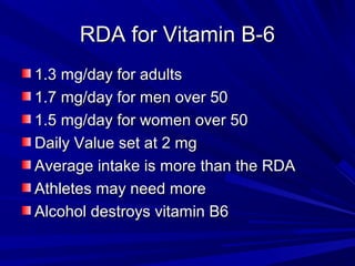 RRDDAA ffoorr VViittaammiinn BB--66 
11..33 mmgg//ddaayy ffoorr aadduullttss 
11..77 mmgg//ddaayy ffoorr mmeenn oovveerr 5500 
11..55 mmgg//ddaayy ffoorr wwoommeenn oovveerr 5500 
DDaaiillyy VVaalluuee sseett aatt 22 mmgg 
AAvveerraaggee iinnttaakkee iiss mmoorree tthhaann tthhee RRDDAA 
AAtthhlleetteess mmaayy nneeeedd mmoorree 
AAllccoohhooll ddeessttrrooyyss vviittaammiinn BB66 
 