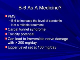BB--66 AAss AA MMeeddiicciinnee?? 
PPMMSS 
– BB--66 ttoo iinnccrreeaassee tthhee lleevveell ooff sseerroottoonniinn 
– NNoott aa rreelliiaabbllee ttrreeaattmmeenntt 
CCaarrppaall ttuunnnneell ssyynnddrroommee 
TTooxxiicciittyy ppootteennttiiaall 
CCaann lleeaadd ttoo iirrrreevveerrssiibbllee nneerrvvee ddaammaaggee 
wwiitthh >> 220000 mmgg//ddaayy 
UUppppeerr LLeevveell sseett aatt 110000 mmgg//ddaayy 
 