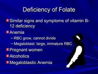 DDeeffiicciieennccyy ooff FFoollaattee 
SSiimmiillaarr ssiiggnnss aanndd ssyymmppttoommss ooff vviittaammiinn BB-- 
1122 ddeeffiicciieennccyy 
AAnneemmiiaa 
– RRBBCC ggrrooww,, ccaannnnoott ddiivviiddee 
– MMeeggaalloobbllaasstt:: llaarrggee,, iimmmmaattuurree RRBBCC 
PPrreeggnnaanntt wwoommeenn 
AAllccoohhoolliiccss 
MMeeggaalloobbllaassttiicc AAnneemmiiaa 
 