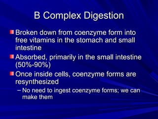 BB CCoommpplleexx DDiiggeessttiioonn 
BBrrookkeenn ddoowwnn ffrroomm ccooeennzzyymmee ffoorrmm iinnttoo 
ffrreeee vviittaammiinnss iinn tthhee ssttoommaacchh aanndd ssmmaallll 
iinntteessttiinnee 
AAbbssoorrbbeedd,, pprriimmaarriillyy iinn tthhee ssmmaallll iinntteessttiinnee 
((5500%%--9900%%)) 
OOnnccee iinnssiiddee cceellllss,, ccooeennzzyymmee ffoorrmmss aarree 
rreessyynntthheessiizzeedd 
– NNoo nneeeedd ttoo iinnggeesstt ccooeennzzyymmee ffoorrmmss;; wwee ccaann 
mmaakkee tthheemm 
 