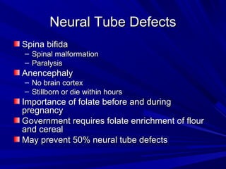 NNeeuurraall TTuubbee DDeeffeeccttss 
SSppiinnaa bbiiffiiddaa 
– SSppiinnaall mmaallffoorrmmaattiioonn 
– PPaarraallyyssiiss 
AAnneenncceepphhaallyy 
– NNoo bbrraaiinn ccoorrtteexx 
– SSttiillllbboorrnn oorr ddiiee wwiitthhiinn hhoouurrss 
IImmppoorrttaannccee ooff ffoollaattee bbeeffoorree aanndd dduurriinngg 
pprreeggnnaannccyy 
GGoovveerrnnmmeenntt rreeqquuiirreess ffoollaattee eennrriicchhmmeenntt ooff fflloouurr 
aanndd cceerreeaall 
MMaayy pprreevveenntt 5500%% nneeuurraall ttuubbee ddeeffeeccttss 
 