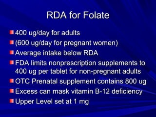 RRDDAA ffoorr FFoollaattee 
440000 uugg//ddaayy ffoorr aadduullttss 
((660000 uugg//ddaayy ffoorr pprreeggnnaanntt wwoommeenn)) 
AAvveerraaggee iinnttaakkee bbeellooww RRDDAA 
FFDDAA lliimmiittss nnoonnpprreessccrriippttiioonn ssuupppplleemmeennttss ttoo 
440000 uugg ppeerr ttaabblleett ffoorr nnoonn--pprreeggnnaanntt aadduullttss 
OOTTCC PPrreennaattaall ssuupppplleemmeenntt ccoonnttaaiinnss 80000 uugg 
EExxcceessss ccaann mmaasskk vviittaammiinn BB--1122 ddeeffiicciieennccyy 
UUppppeerr LLeevveell sseett aatt 11 mmgg 
 