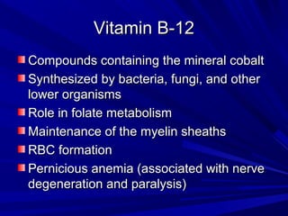 VViittaammiinn BB--1122 
CCoommppoouunnddss ccoonnttaaiinniinngg tthhee mmiinneerraall ccoobbaalltt 
SSyynntthheessiizzeedd bbyy bbaacctteerriiaa,, ffuunnggii,, aanndd ootthheerr 
lloowweerr oorrggaanniissmmss 
RRoollee iinn ffoollaattee mmeettaabboolliissmm 
MMaaiinntteennaannccee ooff tthhee mmyyeelliinn sshheeaatthhss 
RRBBCC ffoorrmmaattiioonn 
PPeerrnniicciioouuss aanneemmiiaa ((aassssoocciiaatteedd wwiitthh nneerrvvee 
ddeeggeenneerraattiioonn aanndd ppaarraallyyssiiss)) 
 