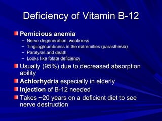 DDeeffiicciieennccyy ooff VViittaammiinn BB--1122 
PPeerrnniicciioouuss aanneemmiiaa 
– NNeerrvvee ddeeggeenneerraattiioonn,, wweeaakknneessss 
– TTiinngglliinngg//nnuummbbnneessss iinn tthhee eexxttrreemmiittiieess ((ppaarraasstthheessiiaa)) 
– PPaarraallyyssiiss aanndd ddeeaatthh 
– LLooookkss lliikkee ffoollaattee ddeeffiicciieennccyy 
UUssuuaallllyy ((9955%%)) dduuee ttoo ddeeccrreeaasseedd aabbssoorrppttiioonn 
aabbiilliittyy 
AAcchhlloorrhhyyddrriiaa eessppeecciiaallllyy iinn eellddeerrllyy 
IInnjjeeccttiioonn ooff BB--1122 nneeeeddeedd 
TTaakkeess ~~2200 yyeeaarrss oonn aa ddeeffiicciieenntt ddiieett ttoo sseeee 
nneerrvvee ddeessttrruuccttiioonn 
 