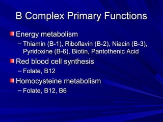 BB CCoommpplleexx PPrriimmaarryy FFuunnccttiioonnss 
EEnneerrggyy mmeettaabboolliissmm 
– TThhiiaammiinn ((BB--11)),, RRiibbooffllaavviinn ((BB--22)),, NNiiaacciinn ((BB--33)),, 
PPyyrriiddooxxiinnee ((BB--66)),, BBiioottiinn,, PPaannttootthheenniicc AAcciidd 
RReedd bblloooodd cceellll ssyynntthheessiiss 
– FFoollaattee,, BB1122 
HHoommooccyysstteeiinnee mmeettaabboolliissmm 
– FFoollaattee,, BB1122,, BB66 
 