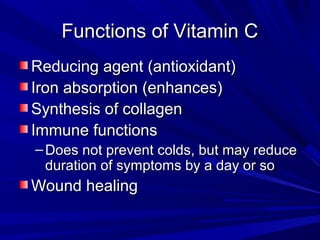FFuunnccttiioonnss ooff VViittaammiinn CC 
RReedduucciinngg aaggeenntt ((aannttiiooxxiiddaanntt)) 
IIrroonn aabbssoorrppttiioonn ((eennhhaanncceess)) 
SSyynntthheessiiss ooff ccoollllaaggeenn 
IImmmmuunnee ffuunnccttiioonnss 
–DDooeess nnoott pprreevveenntt ccoollddss,, bbuutt mmaayy rreedduuccee 
dduurraattiioonn ooff ssyymmppttoommss bbyy aa ddaayy oorr ssoo 
WWoouunndd hheeaalliinngg 
 