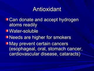 AAnnttiiooxxiiddaanntt 
CCaann ddoonnaattee aanndd aacccceepptt hhyyddrrooggeenn 
aattoommss rreeaaddiillyy 
WWaatteerr--ssoolluubbllee 
NNeeeeddss aarree hhiigghheerr ffoorr ssmmookkeerrss 
MMaayy pprreevveenntt cceerrttaaiinn ccaanncceerrss 
((eessoopphhaaggeeaall,, oorraall,, ssttoommaacchh ccaanncceerr,, 
ccaarrddiioovvaassccuullaarr ddiisseeaassee,, ccaattaarraaccttss)) 
 