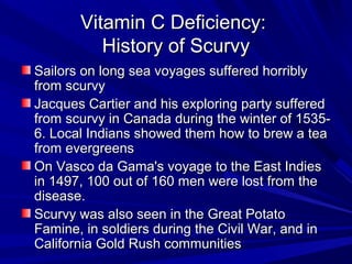 VViittaammiinn CC DDeeffiicciieennccyy:: 
HHiissttoorryy ooff SSccuurrvvyy 
SSaaiilloorrss oonn lloonngg sseeaa vvooyyaaggeess ssuuffffeerreedd hhoorrrriibbllyy 
ffrroomm ssccuurrvvyy 
JJaaccqquueess CCaarrttiieerr aanndd hhiiss eexxpplloorriinngg ppaarrttyy ssuuffffeerreedd 
ffrroomm ssccuurrvvyy iinn CCaannaaddaa dduurriinngg tthhee wwiinntteerr ooff 11553355-- 
66.. LLooccaall IInnddiiaannss sshhoowweedd tthheemm hhooww ttoo bbrreeww aa tteeaa 
ffrroomm eevveerrggrreeeennss 
OOnn VVaassccoo ddaa GGaammaa''ss vvooyyaaggee ttoo tthhee EEaasstt IInnddiieess 
iinn 11449977,, 110000 oouutt ooff 116600 mmeenn wweerree lloosstt ffrroomm tthhee 
ddiisseeaassee.. 
SSccuurrvvyy wwaass aallssoo sseeeenn iinn tthhee GGrreeaatt PPoottaattoo 
FFaammiinnee,, iinn ssoollddiieerrss dduurriinngg tthhee CCiivviill WWaarr,, aanndd iinn 
CCaalliiffoorrnniiaa GGoolldd RRuusshh ccoommmmuunniittiieess 
 