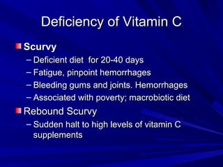 DDeeffiicciieennccyy ooff VViittaammiinn CC 
SSccuurrvvyy 
– DDeeffiicciieenntt ddiieett ffoorr 2200--4400 ddaayyss 
– FFaattiigguuee,, ppiinnppooiinntt hheemmoorrrrhhaaggeess 
– BBlleeeeddiinngg gguummss aanndd jjooiinnttss.. HHeemmoorrrrhhaaggeess 
– AAssssoocciiaatteedd wwiitthh ppoovveerrttyy;; mmaaccrroobbiioottiicc ddiieett 
RReebboouunndd SSccuurrvvyy 
– SSuuddddeenn hhaalltt ttoo hhiigghh lleevveellss ooff vviittaammiinn CC 
ssuupppplleemmeennttss 
 
