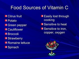 FFoooodd SSoouurrcceess ooff VViittaammiinn CC 
CCiittrruuss ffrruuiitt 
PPoottaattoo 
GGrreeeenn ppeeppppeerr 
CCaauulliifflloowweerr 
BBrrooccccoollii 
SSttrraawwbbeerrrryy 
RRoommaaiinnee lleettttuuccee 
SSppiinnaacchh 
EEaassiillyy lloosstt tthhrroouugghh 
ccooookkiinngg 
SSeennssiittiivvee ttoo hheeaatt 
SSeennssiittiivvee ttoo iirroonn,, 
ccooppppeerr,, ooxxyyggeenn 
 