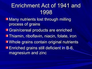 EEnnrriicchhmmeenntt AAcctt ooff 11994411 aanndd 
11999988 
MMaannyy nnuuttrriieennttss lloosstt tthhrroouugghh mmiilllliinngg 
pprroocceessss ooff ggrraaiinnss 
GGrraaiinn//cceerreeaall pprroodduuccttss aarree eennrriicchheedd 
TThhiiaammiinn,, rriibbooffllaavviinn,, nniiaacciinn,, ffoollaattee,, iirroonn 
WWhhoollee ggrraaiinnss ccoonnttaaiinn oorriiggiinnaall nnuuttrriieennttss 
EEnnrriicchheedd ggrraaiinnss ssttiillll ddeeffiicciieenntt iinn BB--66,, 
mmaaggnneessiiuumm aanndd zziinncc 
 