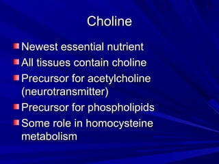 CChhoolliinnee 
NNeewweesstt eesssseennttiiaall nnuuttrriieenntt 
AAllll ttiissssuueess ccoonnttaaiinn cchhoolliinnee 
PPrreeccuurrssoorr ffoorr aacceettyyllcchhoolliinnee 
((nneeuurroottrraannssmmiitttteerr)) 
PPrreeccuurrssoorr ffoorr pphhoosspphhoolliippiiddss 
SSoommee rroollee iinn hhoommooccyysstteeiinnee 
mmeettaabboolliissmm 
 