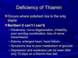 DDeeffiicciieennccyy ooff TThhiiaammiinn 
OOccccuurrss wwhheerree ppoolliisshheedd rriiccee iiss tthhee oonnllyy 
ssttaappllee 
BBeerriibbeerrii ((II ccaann’’tt II ccaann’’tt)) 
– WWeeaakknneessss,, nneerrvvee ddeeggeenneerraattiioonn,, iirrrriittaabbiilliittyy,, 
ppoooorr aarrmm//lleegg ccoooorrddiinnaattiioonn,, lloossss ooff nneerrvvee 
ttrraannssmmiissssiioonn 
– EEddeemmaa,, eennllaarrggeedd hheeaarrtt,, hheeaarrtt ffaaiilluurree 
– SSyymmppttoommss dduuee ttoo ppoooorr mmeettaabboolliissmm ooff gglluuccoossee 
– DDeepprreessssiioonn aanndd wweeaakknneessss ccaann bbee sseeeenn aafftteerr 
oonnllyy 1100 ddaayyss oonn aa tthhiiaammiinn--ffrreeee ddiieett 
 
