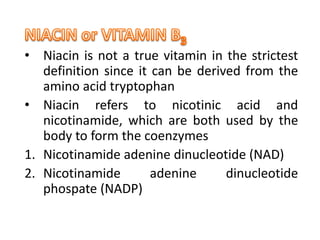 • Niacin is not a true vitamin in the strictest
definition since it can be derived from the
amino acid tryptophan
• Niacin refers to nicotinic acid and
nicotinamide, which are both used by the
body to form the coenzymes
1. Nicotinamide adenine dinucleotide (NAD)
2. Nicotinamide adenine dinucleotide
phospate (NADP)
 