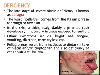 • The late stage of severe niacin deficiency is known
as pellagra
• The word "pellagra" comes from the Italian phrase
for rough or raw skin
• In the skin, a thick, scaly, darkly pigmented rash
develops symmetrically in areas exposed to sunlight
• Other symptoms include bright red tongue,
vomiting, diarrhea, memory loss etc.
• Pellagra may result from inadequate dietary intake
of niacin and/or tryptophan and also deficiency of
other nutrient like iron
 