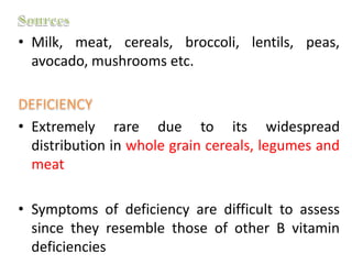 • Milk, meat, cereals, broccoli, lentils, peas,
avocado, mushrooms etc.
• Extremely rare due to its widespread
distribution in whole grain cereals, legumes and
meat
• Symptoms of deficiency are difficult to assess
since they resemble those of other B vitamin
deficiencies
 