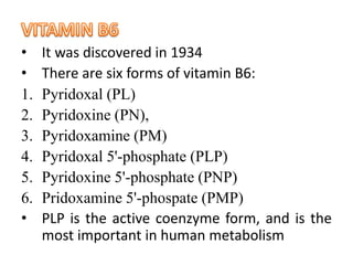 • It was discovered in 1934
• There are six forms of vitamin B6:
1. Pyridoxal (PL)
2. Pyridoxine (PN),
3. Pyridoxamine (PM)
4. Pyridoxal 5'-phosphate (PLP)
5. Pyridoxine 5'-phosphate (PNP)
6. Pridoxamine 5'-phospate (PMP)
• PLP is the active coenzyme form, and is the
most important in human metabolism
 