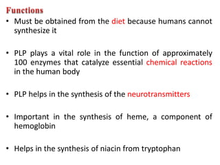 • Must be obtained from the diet because humans cannot
synthesize it
• PLP plays a vital role in the function of approximately
100 enzymes that catalyze essential chemical reactions
in the human body
• PLP helps in the synthesis of the neurotransmitters
• Important in the synthesis of heme, a component of
hemoglobin
• Helps in the synthesis of niacin from tryptophan
 