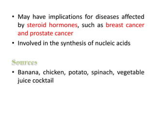 • May have implications for diseases affected
by steroid hormones, such as breast cancer
and prostate cancer
• Involved in the synthesis of nucleic acids
• Banana, chicken, potato, spinach, vegetable
juice cocktail
 
