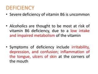 • Severe deficiency of vitamin B6 is uncommon
• Alcoholics are thought to be most at risk of
vitamin B6 deficiency, due to a low intake
and impaired metabolism of the vitamin
• Symptoms of deficiency include irritability,
depression, and confusion; inflammation of
the tongue, ulcers of skin at the corners of
the mouth
 