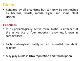 Biotin
• Required by all organisms but can only be synthesized
by bacteria, yeasts, molds, algae, and some plant
species
• In its physiologically active form, biotin is attached at
the active site of four important enzymes, known as
carboxylases
• Each carboxylase catalyzes an essential metabolic
reaction
• May play a role in DNA replication and transcription
 