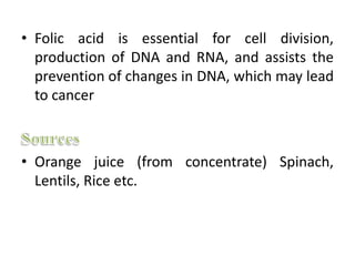 • Folic acid is essential for cell division,
production of DNA and RNA, and assists the
prevention of changes in DNA, which may lead
to cancer
• Orange juice (from concentrate) Spinach,
Lentils, Rice etc.
 